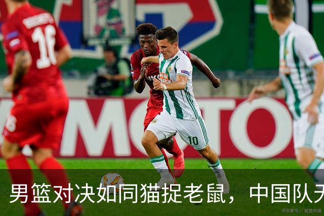 男篮对决如同猫捉老鼠，中国队无奈败北！